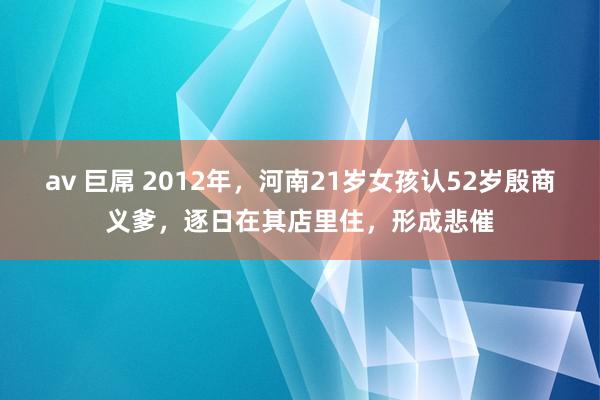 av 巨屌 2012年，河南21岁女孩认52岁殷商义爹，逐日在其店里住，形成悲催