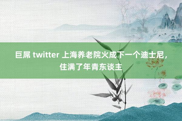 巨屌 twitter 上海养老院火成下一个迪士尼，住满了年青东谈主