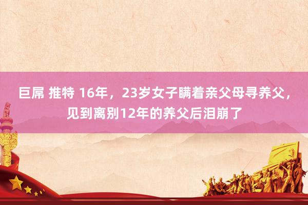 巨屌 推特 16年，23岁女子瞒着亲父母寻养父，见到离别12年的养父后泪崩了