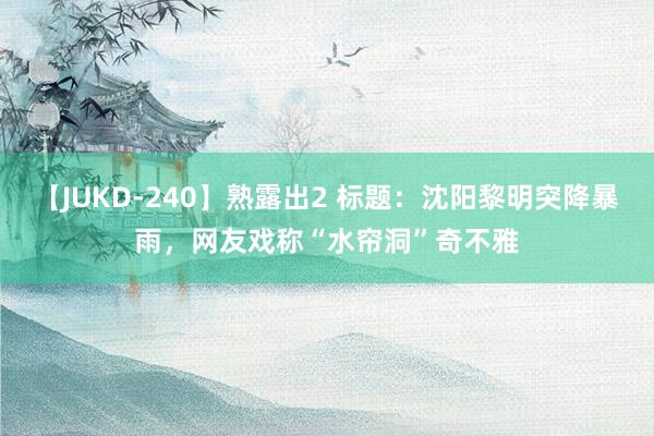 【JUKD-240】熟露出2 标题：沈阳黎明突降暴雨，网友戏称“水帘洞”奇不雅