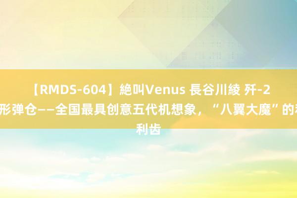 【RMDS-604】絶叫Venus 長谷川綾 歼-20隐形弹仓——全国最具创意五代机想象，“八翼大魔”的利齿