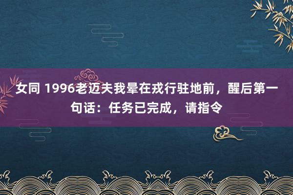 女同 1996老迈夫我晕在戎行驻地前，醒后第一句话：任务已完成，请指令