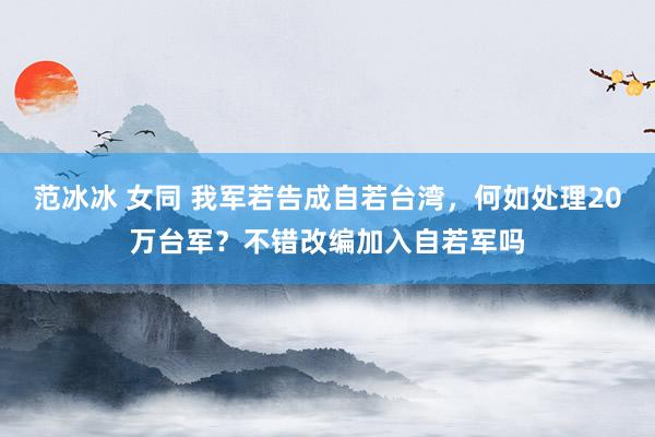 范冰冰 女同 我军若告成自若台湾，何如处理20万台军？不错改编加入自若军吗