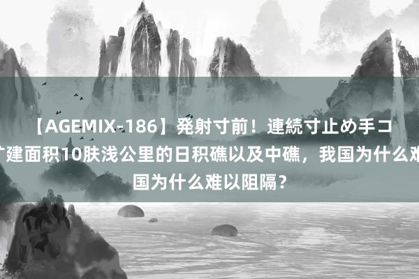 【AGEMIX-186】発射寸前！連続寸止め手コキ 越南扩建面积10肤浅公里的日积礁以及中礁，我国为什么难以阻隔？