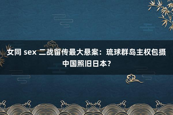 女同 sex 二战留传最大悬案：琉球群岛主权包摄中国照旧日本？