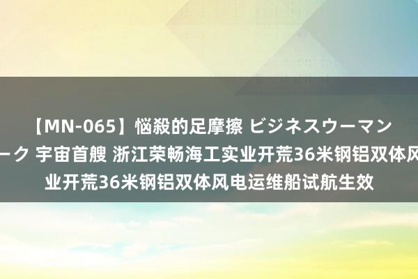 【MN-065】悩殺的足摩擦 ビジネスウーマンの淫らなフットワーク 宇宙首艘 浙江荣畅海工实业开荒36米钢铝双体风电运维船试航生效