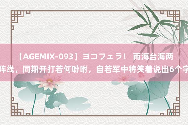 【AGEMIX-093】ヨコフェラ！ 南海台海两阵线，同期开打若何吩咐，自若军中将笑着说出6个字