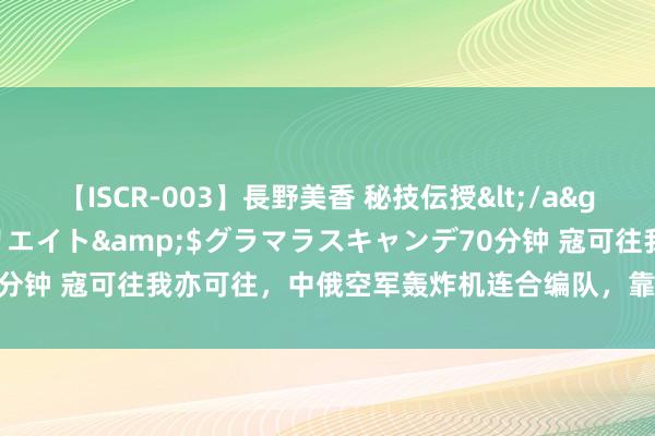 【ISCR-003】長野美香 秘技伝授</a>2011-09-08SODクリエイト&$グラマラスキャンデ70分钟 寇可往我亦可往，中俄空军轰炸机连合编队，靠拢好意思国阿拉斯加！