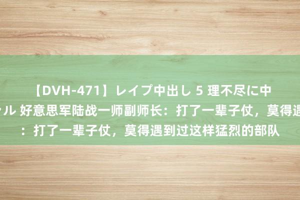 【DVH-471】レイプ中出し 5 理不尽に中出しされた7人のギャル 好意思军陆战一师副师长：打了一辈子仗，莫得遇到过这样猛烈的部队