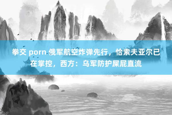 拳交 porn 俄军航空炸弹先行，恰索夫亚尔已在掌控，西方：乌军防护屎屁直流