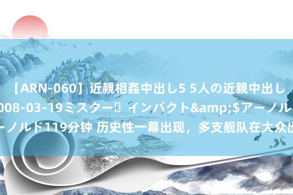 【ARN-060】近親相姦中出し5 5人の近親中出し物語</a>2008-03-19ミスター・インパクト&$アーノルド119分钟 历史性一幕出现，多支舰队在大众出击，中国舟师迎高光时候