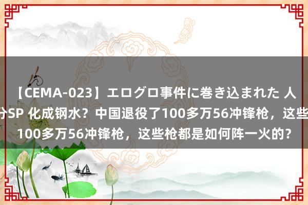 【CEMA-023】エログロ事件に巻き込まれた 人妻たちの昭和史 210分SP 化成钢水？中国退役了100多万56冲锋枪，这些枪都是如何阵一火的？