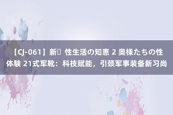 【CJ-061】新・性生活の知恵 2 奥様たちの性体験 21式军靴：科技赋能，引颈军事装备新习尚