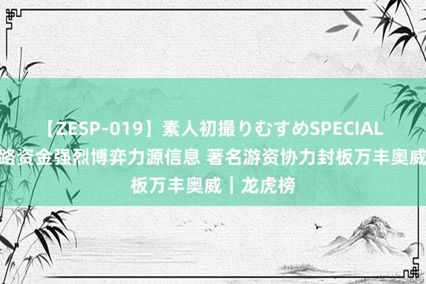 【ZESP-019】素人初撮りむすめSPECIAL Vol.3 各路资金强烈博弈力源信息 著名游资协力封板万丰奥威｜龙虎榜