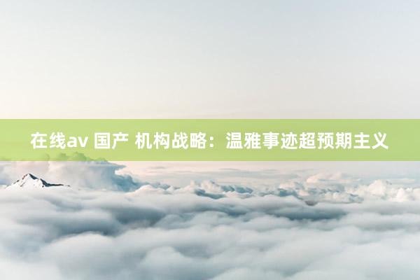 在线av 国产 机构战略：温雅事迹超预期主义