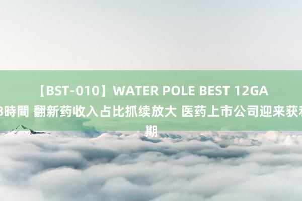 【BST-010】WATER POLE BEST 12GALs 8時間 翻新药收入占比抓续放大 医药上市公司迎来获利期