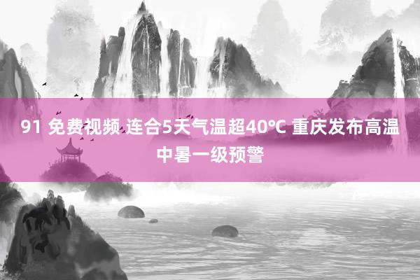 91 免费视频 连合5天气温超40℃ 重庆发布高温中暑一级预警