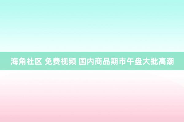 海角社区 免费视频 国内商品期市午盘大批高潮