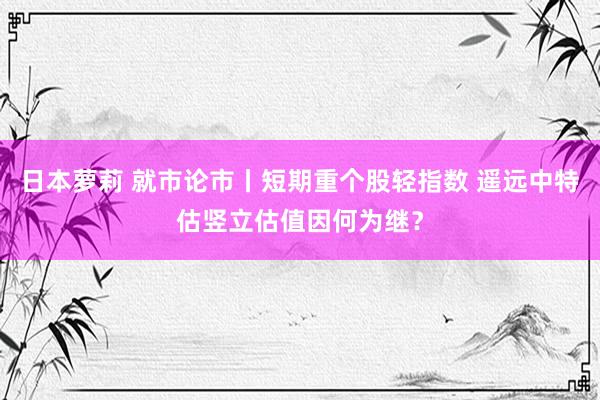 日本萝莉 就市论市丨短期重个股轻指数 遥远中特估竖立估值因何为继？