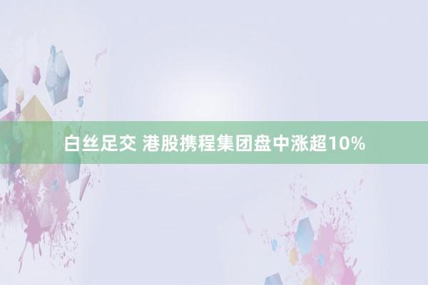 白丝足交 港股携程集团盘中涨超10%