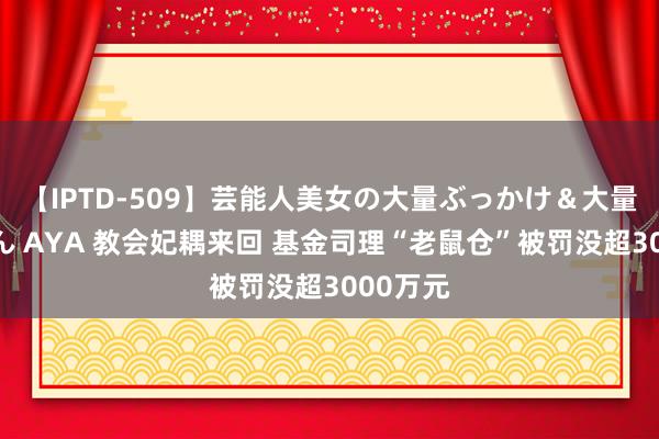 【IPTD-509】芸能人美女の大量ぶっかけ＆大量ごっくん AYA 教会妃耦来回 基金司理“老鼠仓”被罚没超3000万元