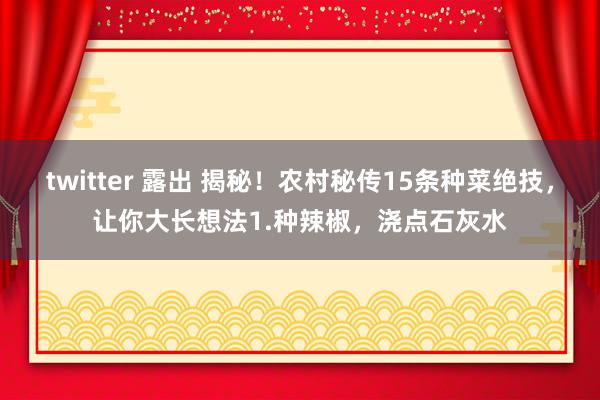 twitter 露出 揭秘！农村秘传15条种菜绝技，让你大长想法1.种辣椒，浇点石灰水