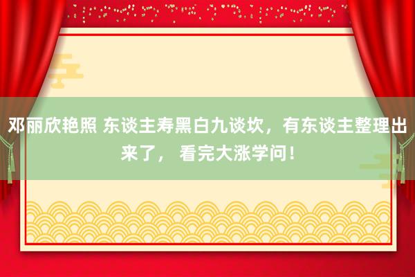 邓丽欣艳照 东谈主寿黑白九谈坎，有东谈主整理出来了， 看完大涨学问！