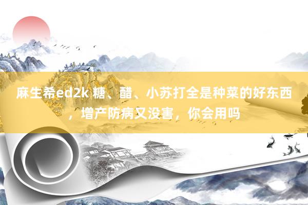 麻生希ed2k 糖、醋、小苏打全是种菜的好东西，增产防病又没害，你会用吗