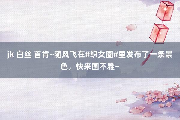 jk 白丝 首肯~随风飞在#织女圈#里发布了一条景色，快来围不雅~