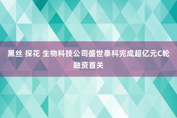 黑丝 探花 生物科技公司盛世泰科完成超亿元C轮融资首关