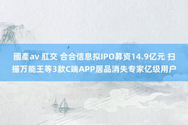 國產av 肛交 合合信息拟IPO募资14.9亿元 扫描万能王等3款C端APP居品消失专家亿级用户