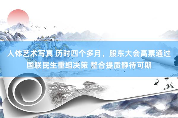 人体艺术写真 历时四个多月，股东大会高票通过国联民生重组决策 整合提质静待可期