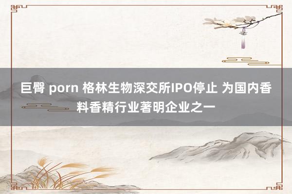 巨臀 porn 格林生物深交所IPO停止 为国内香料香精行业著明企业之一