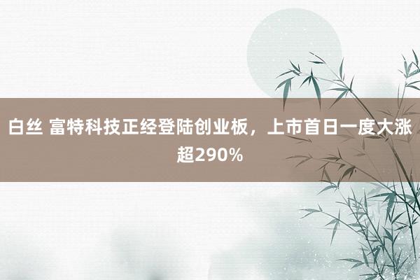 白丝 富特科技正经登陆创业板，上市首日一度大涨超290%