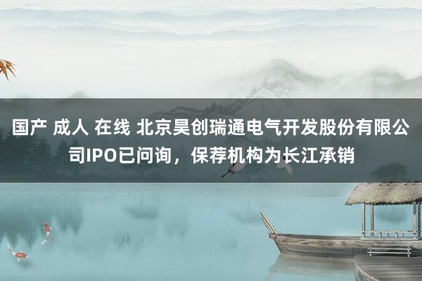 国产 成人 在线 北京昊创瑞通电气开发股份有限公司IPO已问询，保荐机构为长江承销