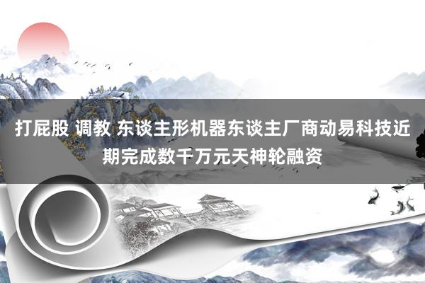 打屁股 调教 东谈主形机器东谈主厂商动易科技近期完成数千万元天神轮融资