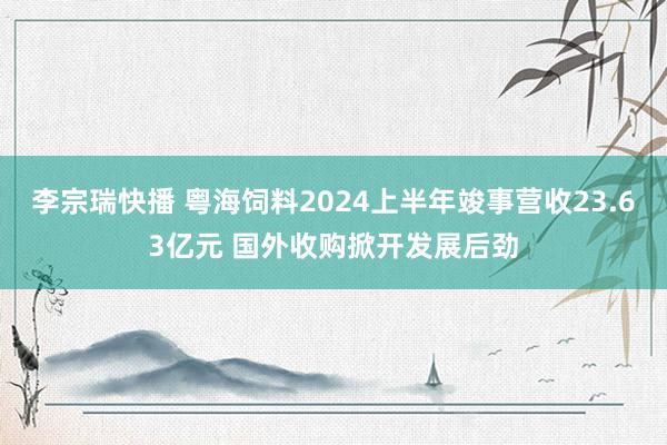 李宗瑞快播 粤海饲料2024上半年竣事营收23.63亿元 国外收购掀开发展后劲