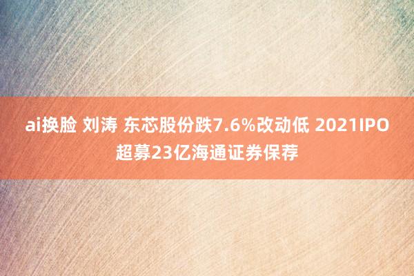 ai换脸 刘涛 东芯股份跌7.6%改动低 2021IPO超募23亿海通证券保荐