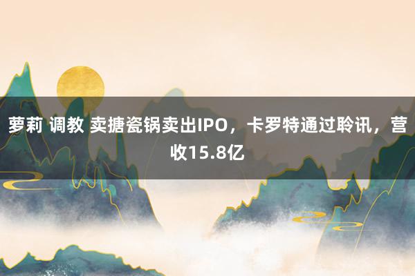 萝莉 调教 卖搪瓷锅卖出IPO，卡罗特通过聆讯，营收15.8亿