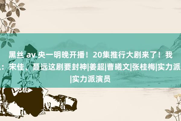 黑丝 av 央一明晚开播！20集推行大剧来了！我想说：宋佳、聂远这剧要封神|姜超|曹曦文|张桂梅|实力派演员