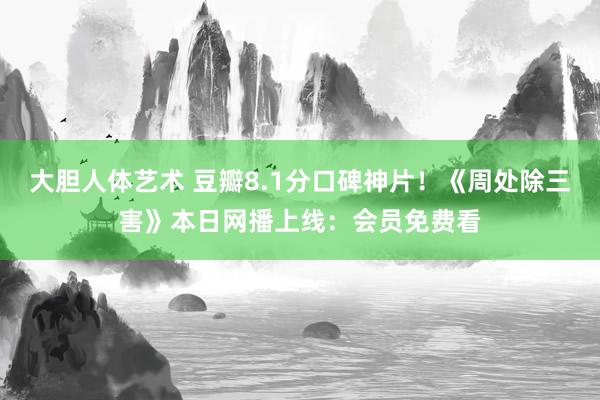 大胆人体艺术 豆瓣8.1分口碑神片！《周处除三害》本日网播上线：会员免费看