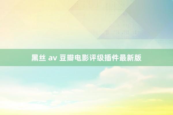 黑丝 av 豆瓣电影评级插件最新版