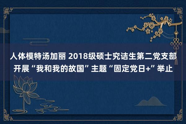 人体模特汤加丽 2018级硕士究诘生第二党支部开展“我和我的故国”主题“固定党日+”举止