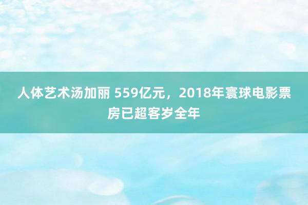 人体艺术汤加丽 559亿元，2018年寰球电影票房已超客岁全年