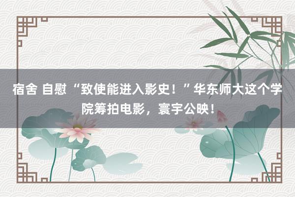 宿舍 自慰 “致使能进入影史！”华东师大这个学院筹拍电影，寰宇公映！