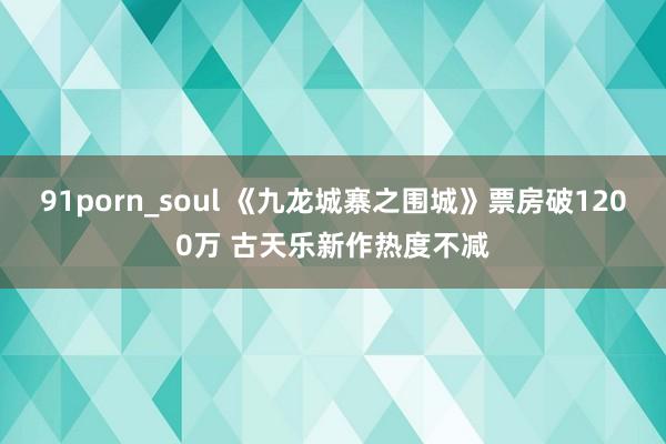 91porn_soul 《九龙城寨之围城》票房破1200万 古天乐新作热度不减