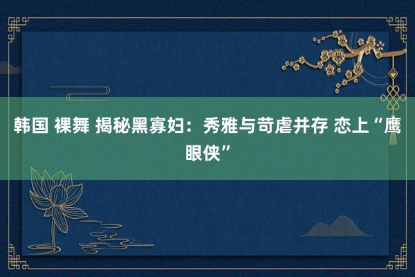 韩国 裸舞 揭秘黑寡妇：秀雅与苛虐并存 恋上“鹰眼侠”