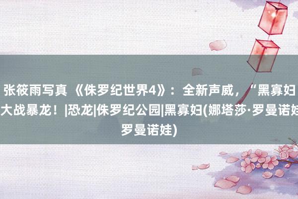 张筱雨写真 《侏罗纪世界4》：全新声威，“黑寡妇”大战暴龙！|恐龙|侏罗纪公园|黑寡妇(娜塔莎·罗曼诺娃)