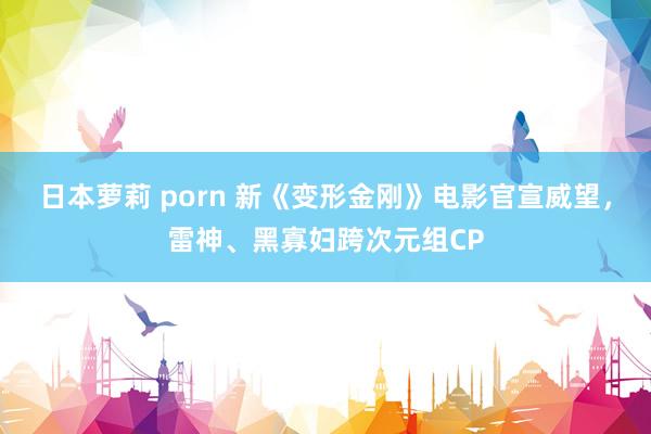 日本萝莉 porn 新《变形金刚》电影官宣威望，雷神、黑寡妇跨次元组CP