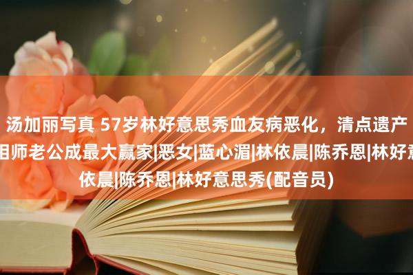 汤加丽写真 57岁林好意思秀血友病恶化，清点遗产打发后事，影相师老公成最大赢家|恶女|蓝心湄|林依晨|陈乔恩|林好意思秀(配音员)